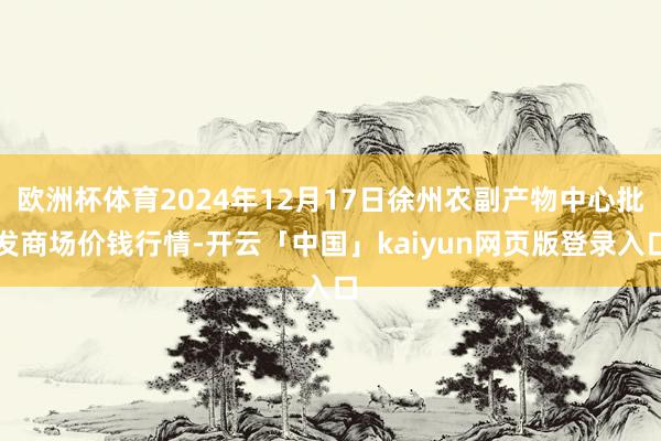 欧洲杯体育2024年12月17日徐州农副产物中心批发商场价钱行情-开云「中国」kaiyun网页版登录入口