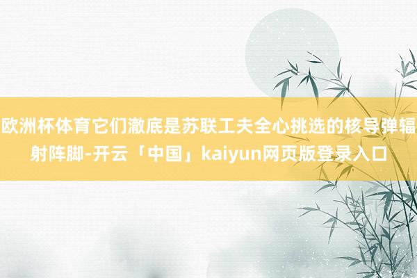 欧洲杯体育它们澈底是苏联工夫全心挑选的核导弹辐射阵脚-开云「中国」kaiyun网页版登录入口
