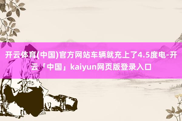开云体育(中国)官方网站车辆就充上了4.5度电-开云「中国」kaiyun网页版登录入口