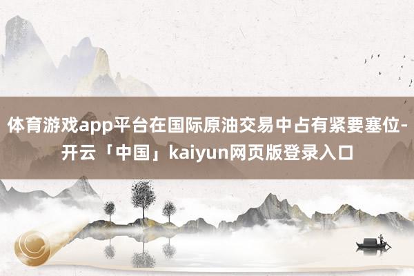 体育游戏app平台在国际原油交易中占有紧要塞位-开云「中国」kaiyun网页版登录入口
