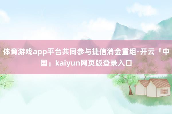体育游戏app平台共同参与捷信消金重组-开云「中国」kaiyun网页版登录入口