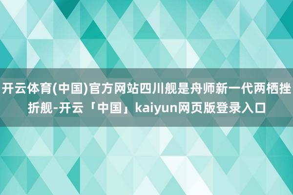 开云体育(中国)官方网站四川舰是舟师新一代两栖挫折舰-开云「中国」kaiyun网页版登录入口
