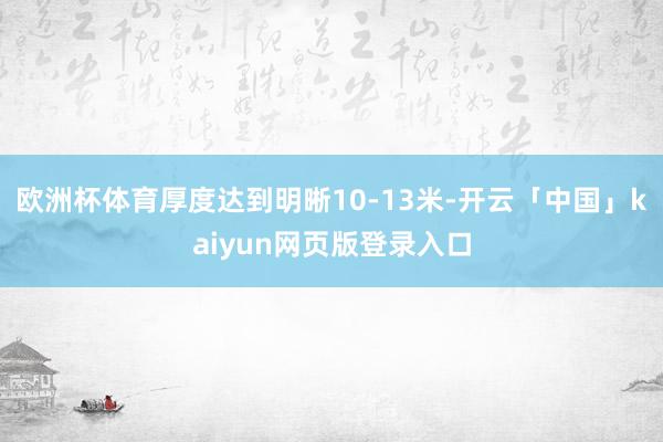 欧洲杯体育厚度达到明晰10-13米-开云「中国」kaiyun网页版登录入口