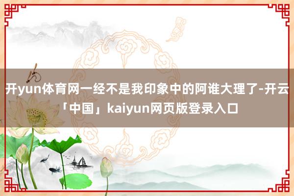 开yun体育网一经不是我印象中的阿谁大理了-开云「中国」kaiyun网页版登录入口