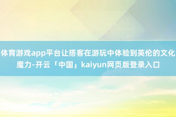 体育游戏app平台让搭客在游玩中体验到英伦的文化魔力-开云「中国」kaiyun网页版登录入口