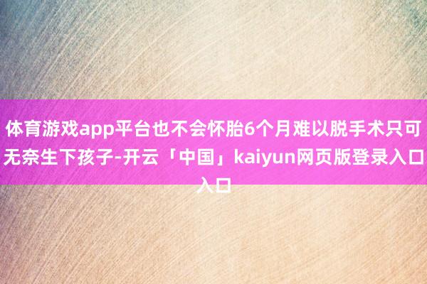 体育游戏app平台也不会怀胎6个月难以脱手术只可无奈生下孩子-开云「中国」kaiyun网页版登录入口