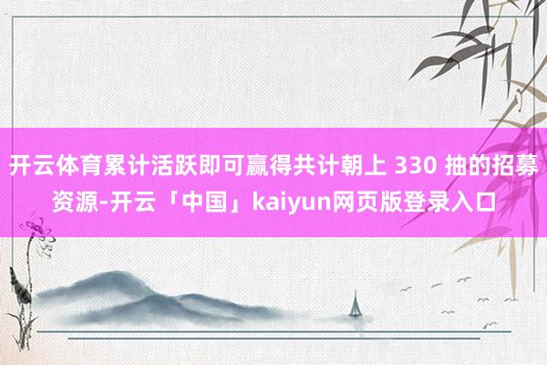 开云体育累计活跃即可赢得共计朝上 330 抽的招募资源-开云「中国」kaiyun网页版登录入口