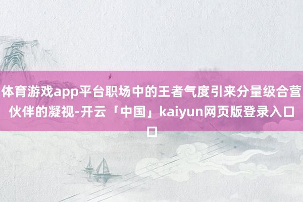 体育游戏app平台职场中的王者气度引来分量级合营伙伴的凝视-开云「中国」kaiyun网页版登录入口