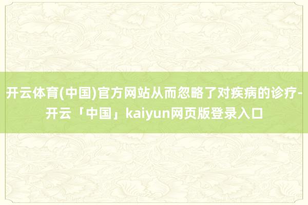 开云体育(中国)官方网站从而忽略了对疾病的诊疗-开云「中国」kaiyun网页版登录入口