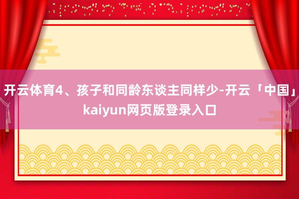 开云体育4、孩子和同龄东谈主同样少-开云「中国」kaiyun网页版登录入口