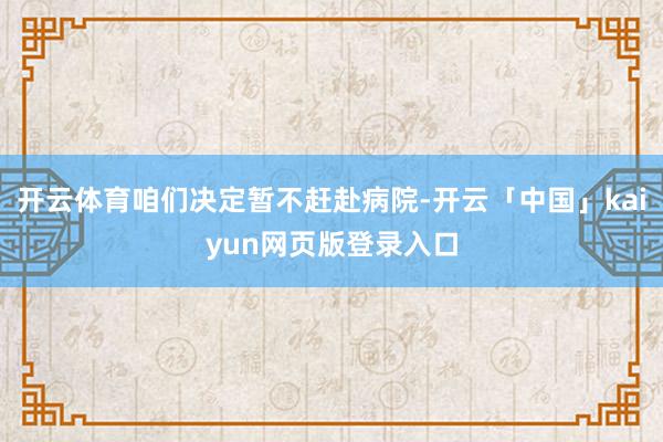 开云体育咱们决定暂不赶赴病院-开云「中国」kaiyun网页版登录入口