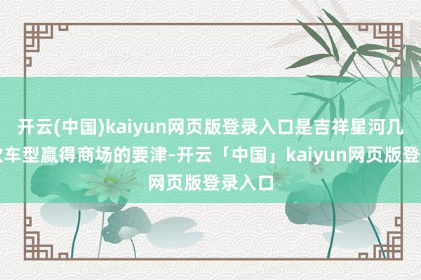 开云(中国)kaiyun网页版登录入口是吉祥星河几大爆款车型赢得商场的要津-开云「中国」kaiyun网页版登录入口