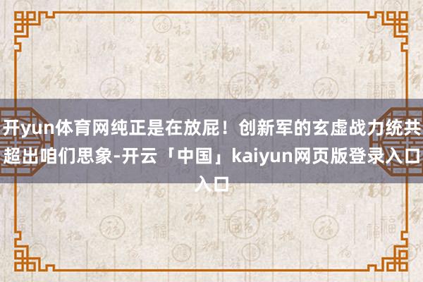 开yun体育网纯正是在放屁！创新军的玄虚战力统共超出咱们思象-开云「中国」kaiyun网页版登录入口