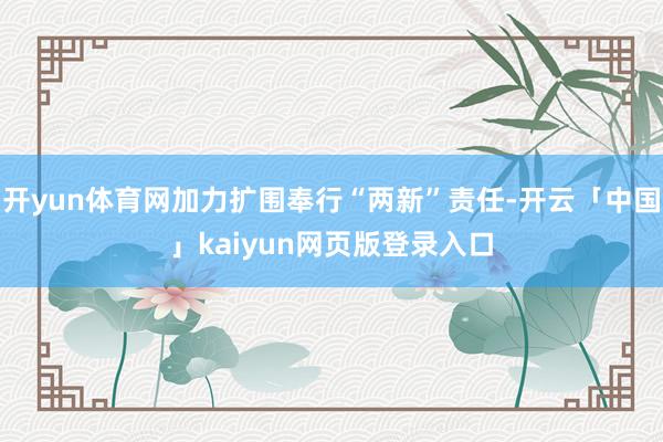 开yun体育网加力扩围奉行“两新”责任-开云「中国」kaiyun网页版登录入口