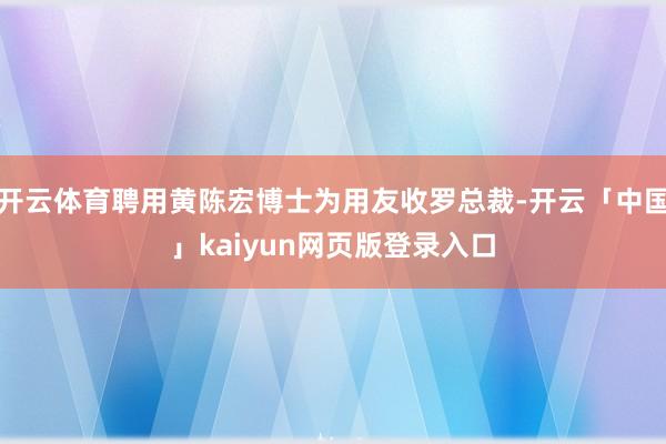 开云体育聘用黄陈宏博士为用友收罗总裁-开云「中国」kaiyun网页版登录入口