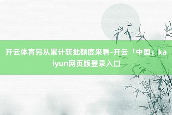 开云体育　　另从累计获批额度来看-开云「中国」kaiyun网页版登录入口