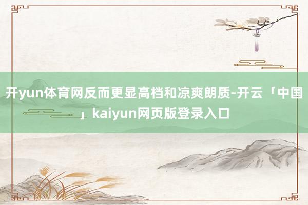开yun体育网反而更显高档和凉爽朗质-开云「中国」kaiyun网页版登录入口