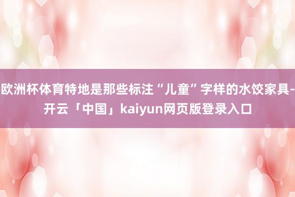 欧洲杯体育特地是那些标注“儿童”字样的水饺家具-开云「中国」kaiyun网页版登录入口