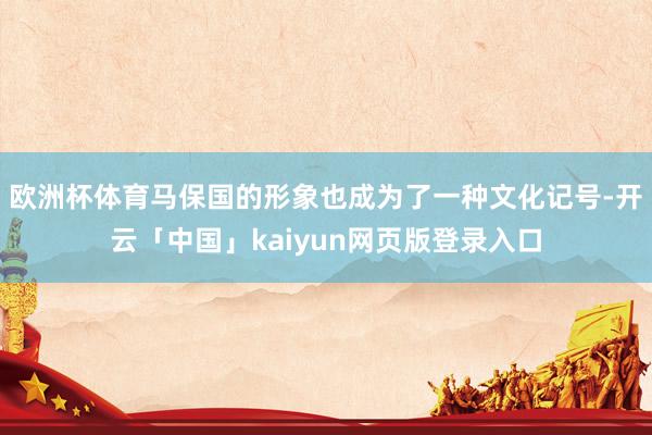 欧洲杯体育马保国的形象也成为了一种文化记号-开云「中国」kaiyun网页版登录入口