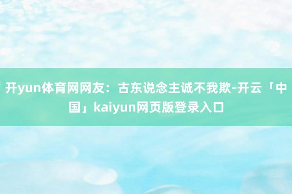 开yun体育网网友：古东说念主诚不我欺-开云「中国」kaiyun网页版登录入口