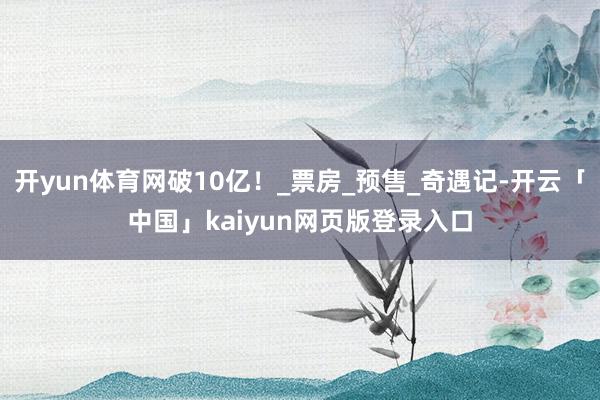 开yun体育网破10亿！_票房_预售_奇遇记-开云「中国」kaiyun网页版登录入口