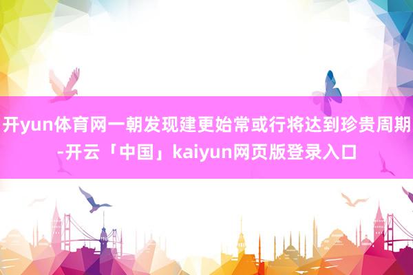 开yun体育网一朝发现建更始常或行将达到珍贵周期-开云「中国」kaiyun网页版登录入口