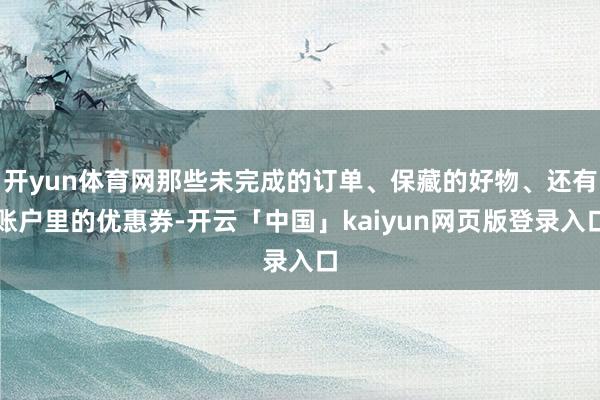 开yun体育网那些未完成的订单、保藏的好物、还有账户里的优惠券-开云「中国」kaiyun网页版登录入口