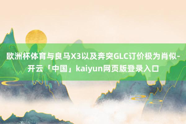 欧洲杯体育与良马X3以及奔突GLC订价极为肖似-开云「中国」kaiyun网页版登录入口
