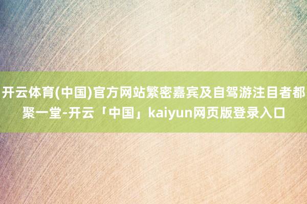 开云体育(中国)官方网站繁密嘉宾及自驾游注目者都聚一堂-开云「中国」kaiyun网页版登录入口