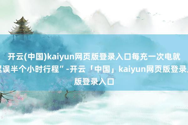 开云(中国)kaiyun网页版登录入口每充一次电就要迟误半个小时行程”-开云「中国」kaiyun网页版登录入口