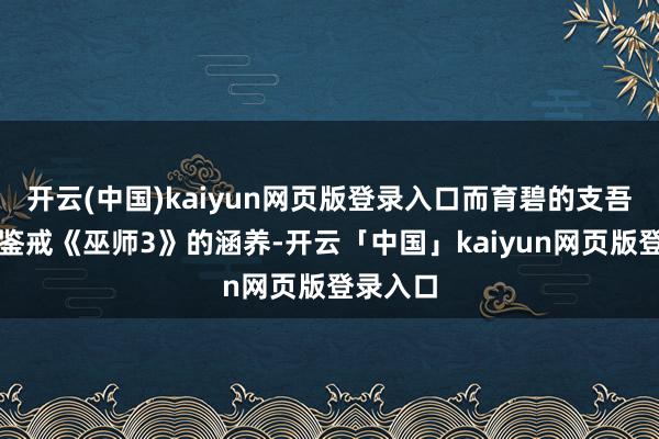 开云(中国)kaiyun网页版登录入口而育碧的支吾之策时鉴戒《巫师3》的涵养-开云「中国」kaiyun网页版登录入口