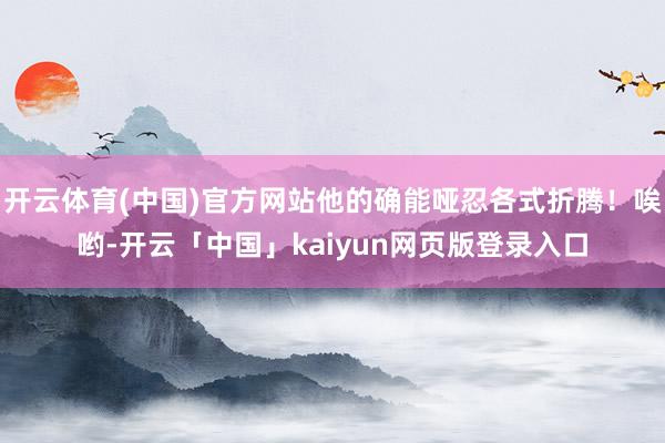 开云体育(中国)官方网站他的确能哑忍各式折腾！唉哟-开云「中国」kaiyun网页版登录入口