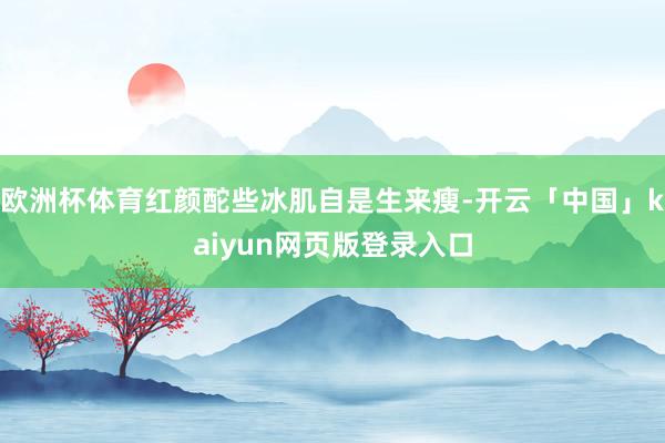 欧洲杯体育红颜酡些冰肌自是生来瘦-开云「中国」kaiyun网页版登录入口