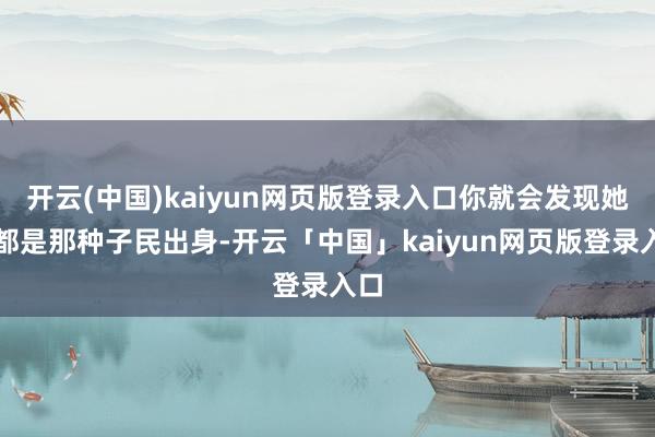 开云(中国)kaiyun网页版登录入口你就会发现她们都是那种子民出身-开云「中国」kaiyun网页版登录入口