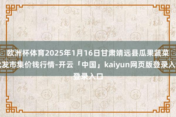 欧洲杯体育2025年1月16日甘肃靖远县瓜果蔬菜批发市集价钱行情-开云「中国」kaiyun网页版登录入口
