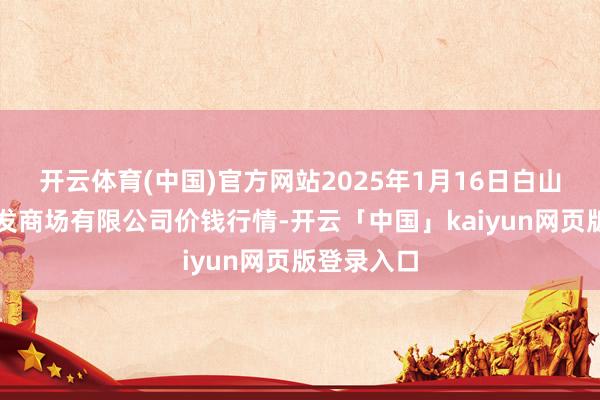 开云体育(中国)官方网站2025年1月16日白山市星泰批发商场有限公司价钱行情-开云「中国」kaiyun网页版登录入口
