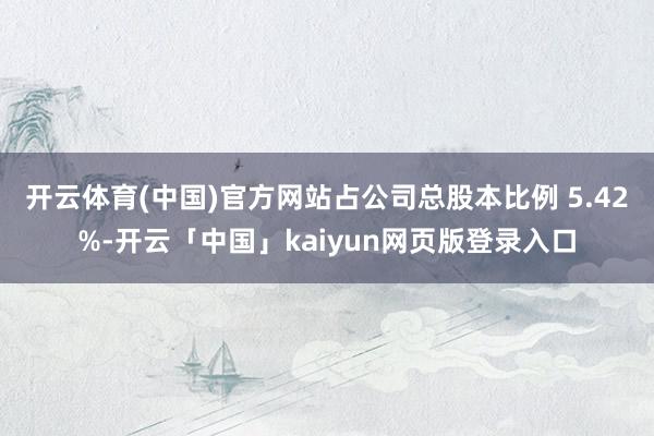 开云体育(中国)官方网站占公司总股本比例 5.42%-开云「中国」kaiyun网页版登录入口