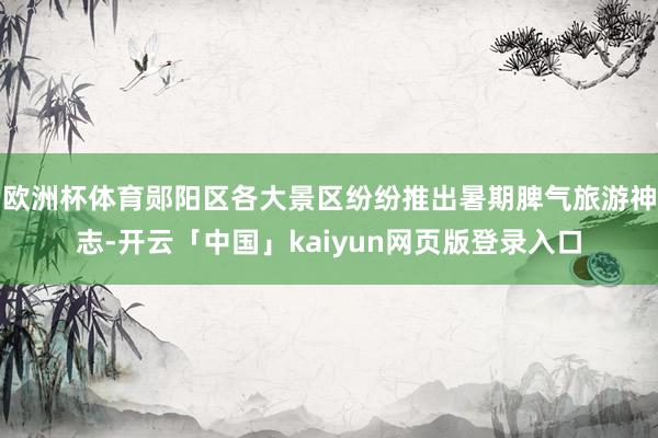 欧洲杯体育郧阳区各大景区纷纷推出暑期脾气旅游神志-开云「中国」kaiyun网页版登录入口