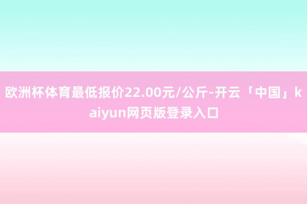 欧洲杯体育最低报价22.00元/公斤-开云「中国」kaiyun网页版登录入口