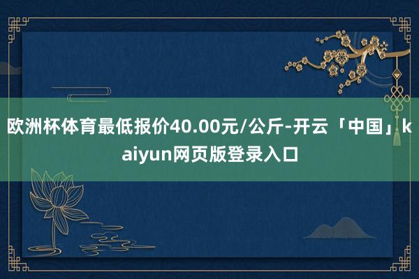 欧洲杯体育最低报价40.00元/公斤-开云「中国」kaiyun网页版登录入口