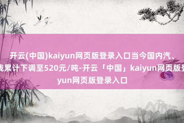 开云(中国)kaiyun网页版登录入口当今国内汽、柴油价钱累计下调至520元/吨-开云「中国」kaiyun网页版登录入口