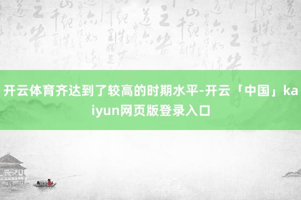 开云体育齐达到了较高的时期水平-开云「中国」kaiyun网页版登录入口