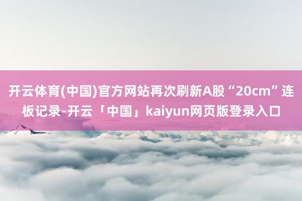 开云体育(中国)官方网站再次刷新A股“20cm”连板记录-开云「中国」kaiyun网页版登录入口