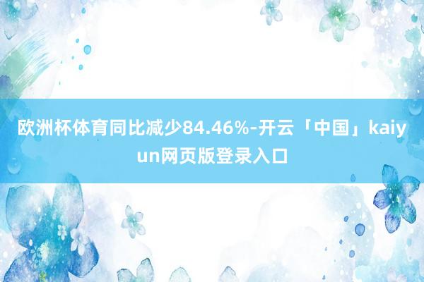 欧洲杯体育同比减少84.46%-开云「中国」kaiyun网页版登录入口