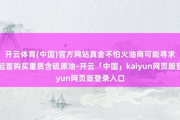 开云体育(中国)官方网站真金不怕火油商可能寻求从其他起首购买重质含硫原油-开云「中国」kaiyun网页版登录入口