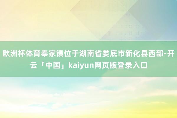 欧洲杯体育奉家镇位于湖南省娄底市新化县西部-开云「中国」kaiyun网页版登录入口