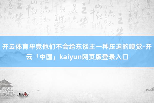 开云体育毕竟他们不会给东谈主一种压迫的嗅觉-开云「中国」kaiyun网页版登录入口