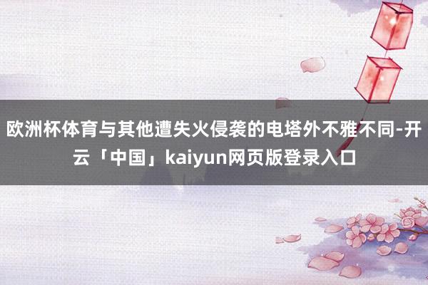 欧洲杯体育与其他遭失火侵袭的电塔外不雅不同-开云「中国」kaiyun网页版登录入口