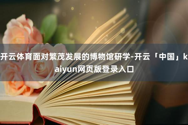 开云体育面对繁茂发展的博物馆研学-开云「中国」kaiyun网页版登录入口