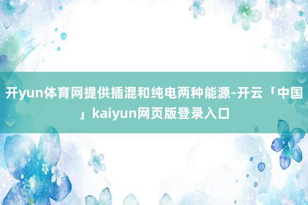 开yun体育网提供插混和纯电两种能源-开云「中国」kaiyun网页版登录入口